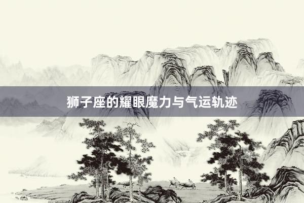 狮子座的耀眼魔力与气运轨迹