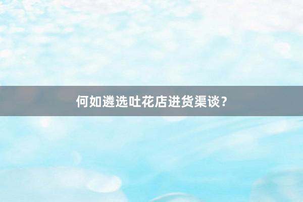 何如遴选吐花店进货渠谈？
